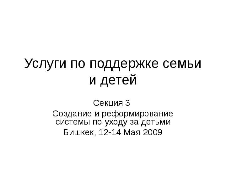 Презентация Услуги по поддержке семьи и детей Секция 3 Создание и реформирование системы по уходу за детьми Бишкек, 12-14 Maя 2009