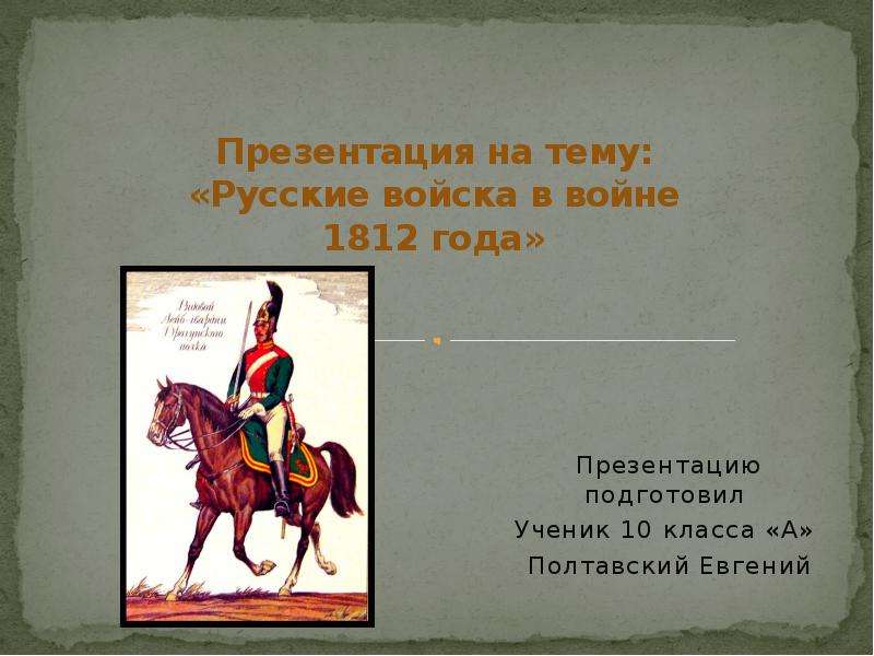 Презентация «Русские войска в войне 1812 года» Презентацию подготовил Ученик 10 класса «А» Полтавский Евгений