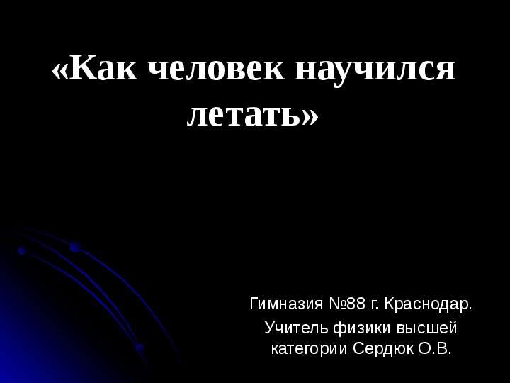 Презентация «Как человек научился летать» Гимназия 88 г. Краснодар. Учитель физики высшей категории Сердюк О. В.