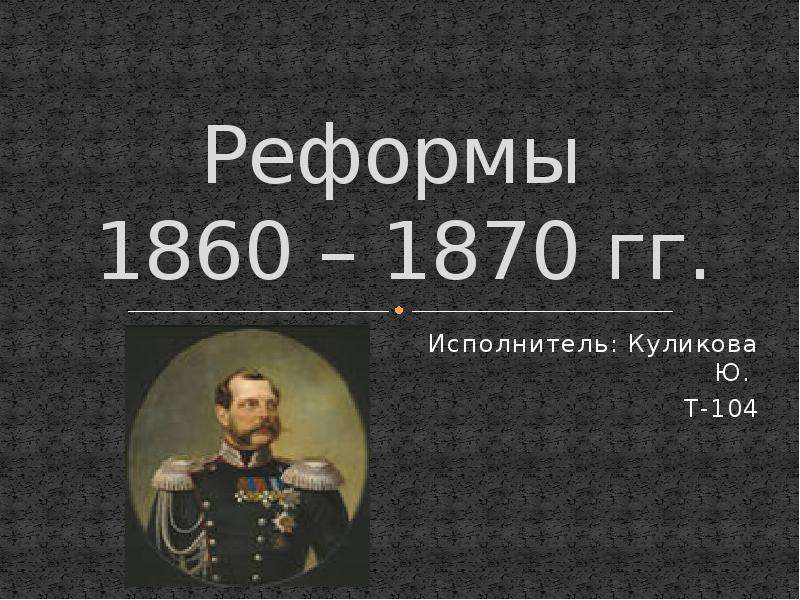 Презентация Реформы 1860 – 1870 гг. Исполнитель: Куликова Ю. Т-104
