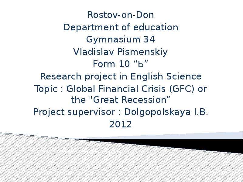 Презентация Rostov-on-Don Department of education Gymnasium 34 Vladislav Pismenskiy Form 10 Б Research project in English Science Topic : Global Financial Crisis (GFC) or the "Great Recession Project supervisor : Dolgopolskaya I. B. 2012
