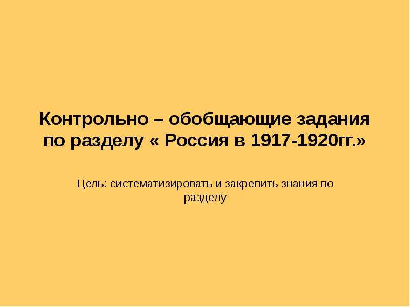 Презентация Контрольно – обобщающие задания по разделу « Россия в 1917-1920гг. » Цель: систематизировать и закрепить знания по разделу