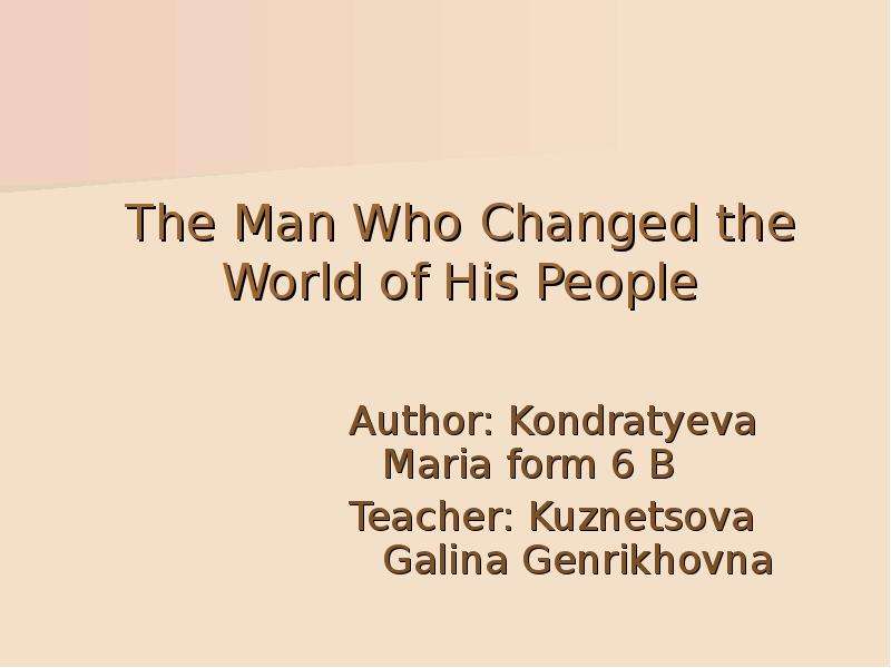 Презентация The Man Who Changed the World of His People Author: Kondratyeva Мaria form 6 B Teacher: Kuznetsova Galina Genrikhovna