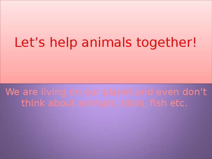 Презентация Lets help animals together! We are living on our planet and even dont think about animals, birds, fish etc.