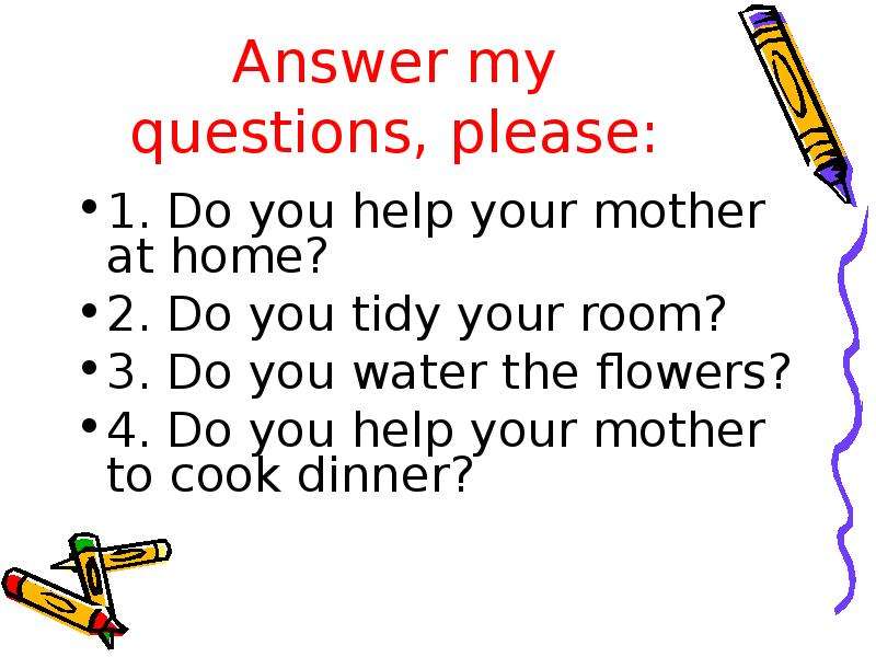 Презентация Answer my questions, please: 1. Do you help your mother at home? 2. Do you tidy your room? 3. Do you water the flowers? 4. Do you help your mother to cook dinner?