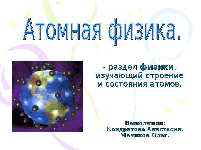 Презентация Выполнили: Кондратова Анастасия, Меликов Олег. - раздел физики, изучающий строение и состояния атомов.
