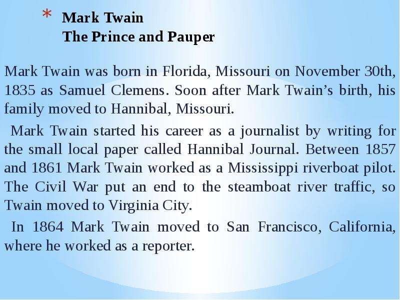 Презентация Mark Twain The Prince and Pauper Mark Twain was born in Florida, Missouri on November 30th, 1835 as Samuel Clemens. Soon after Mark Twains birth, his family moved to Hannibal, Missouri. Mark Twain started his career as a journalist b
