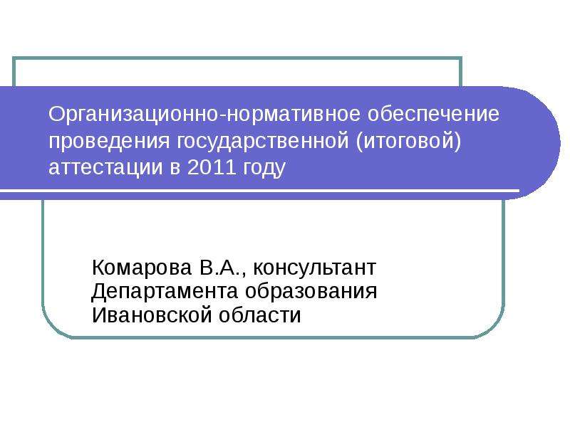 Презентация Организационно-нормативное обеспечение проведения государственной (итоговой) аттестации в 2011 году Комарова В. А. , консультант Деп