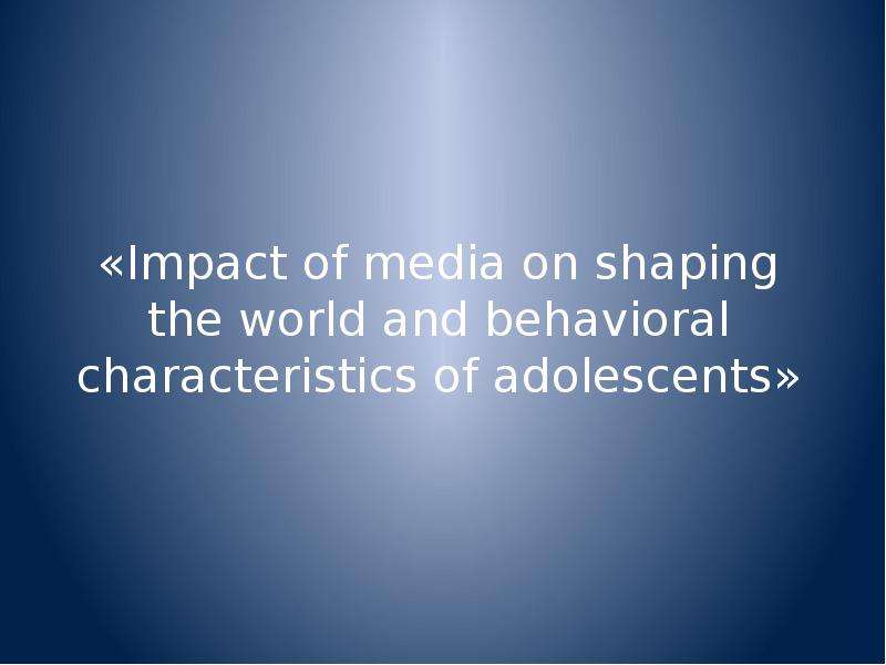 Презентация «Impact of media on shaping the world and behavioral characteristics of adolescents»