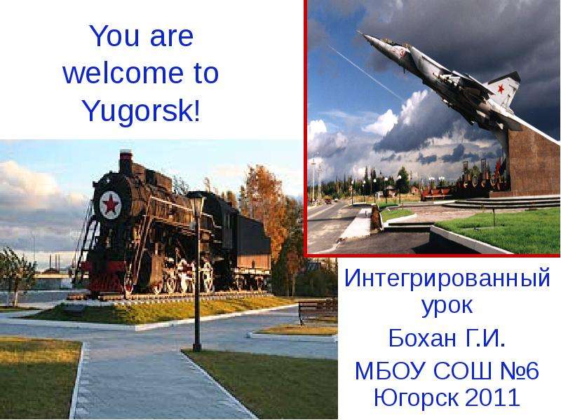 Презентация You are welcome to Yugorsk! Интегрированный урок Бохан Г. И. МБОУ СОШ 6 Югорск 2011