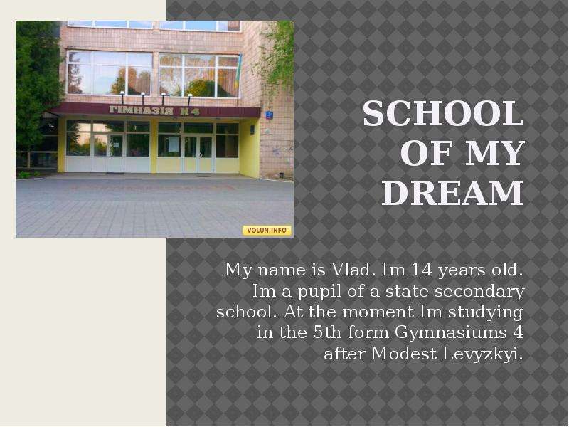 Презентация School of my dream My name is Vlad. Im 14 years old. Im a pupil of a state secondary school. At the moment Im studying in the 5th form Gymnasiums 4 after Modest Levyzkyi.