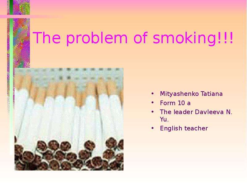 Презентация The problem of smoking!!! Mityashenko Tatiana Form 10 a The leader Davleeva N. Yu. English teacher