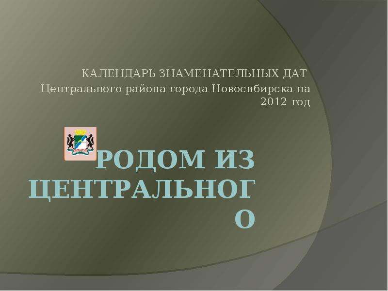 Презентация РОДОМ ИЗ цЕНТРАЛЬНОГО КАЛЕНДАРЬ ЗНАМЕНАТЕЛЬНЫХ ДАТ Центрального района города Новосибирска на 2012 год
