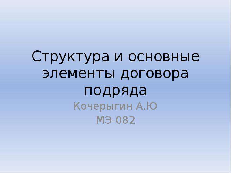 Презентация Структура и основные элементы договора подряда Кочерыгин А. Ю МЭ-082