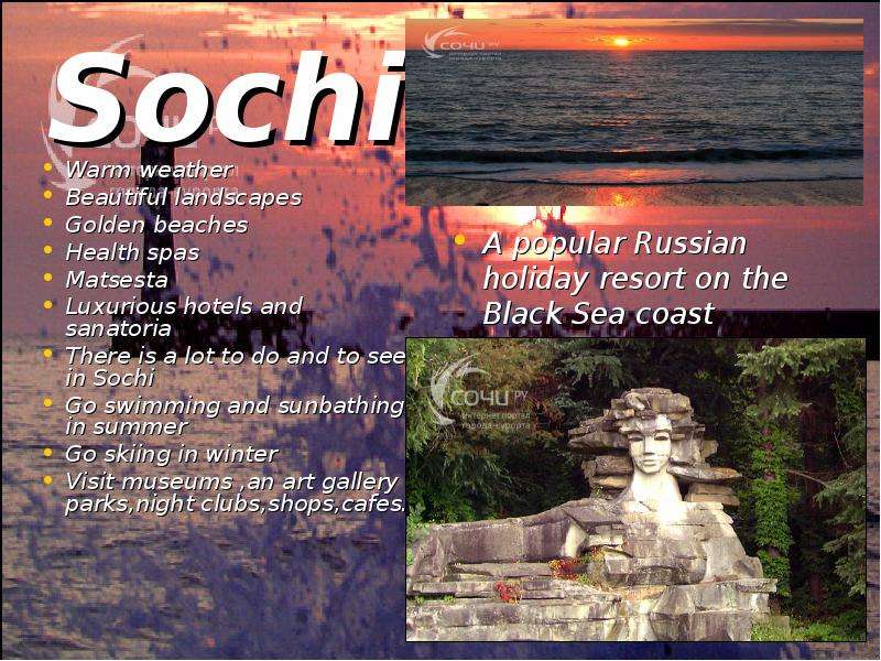 Презентация Sochi Warm weather Beautiful landscapes Golden beaches Health spas Matsesta Luxurious hotels and sanatoria There is a lot to do and to see in Sochi Go swimming and sunbathing in summer Go skiing in winter Visit museums ,an art g