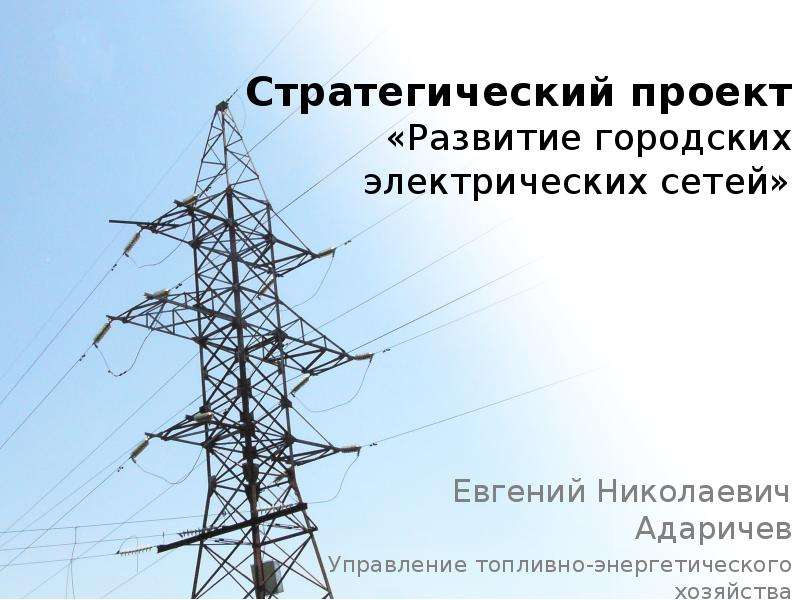 Презентация Стратегический проект «Развитие городских электрических сетей» Евгений Николаевич Адаричев Управление топливно-энергетиче