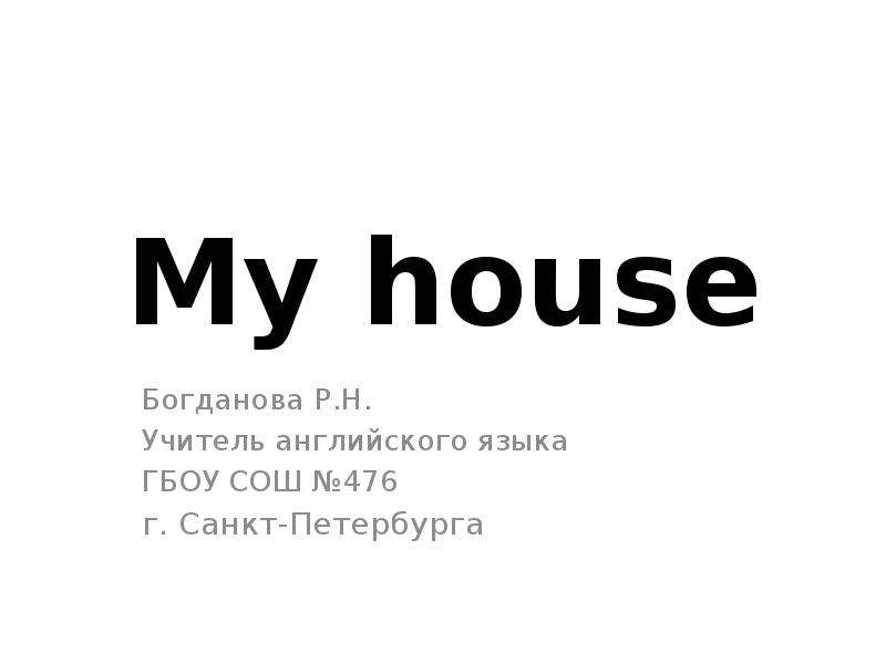 Презентация My house Богданова Р. Н. Учитель английского языка ГБОУ СОШ 476 г. Санкт-Петербурга